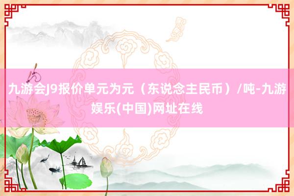 九游会J9报价单元为元（东说念主民币）/吨-九游娱乐(中国)网址在线