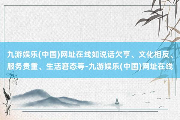 九游娱乐(中国)网址在线如说话欠亨、文化相反、服务贵重、生活窘态等-九游娱乐(中国)网址在线