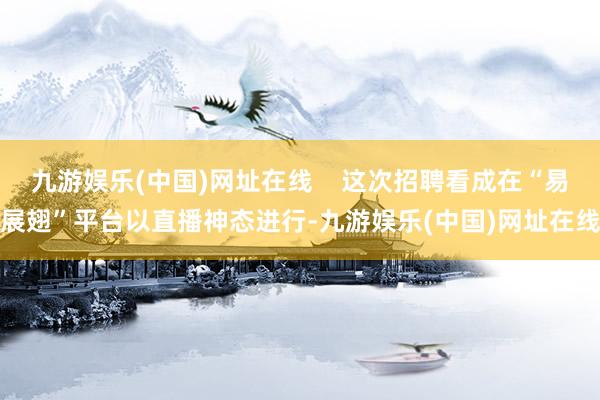 九游娱乐(中国)网址在线    这次招聘看成在“易展翅”平台以直播神态进行-九游娱乐(中国)网址在线