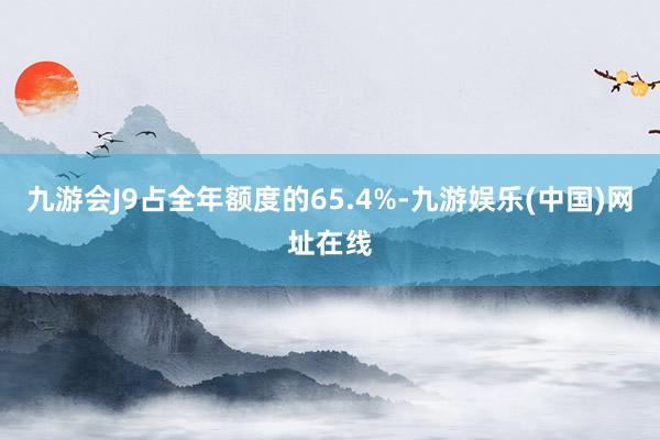 九游会J9占全年额度的65.4%-九游娱乐(中国)网址在线