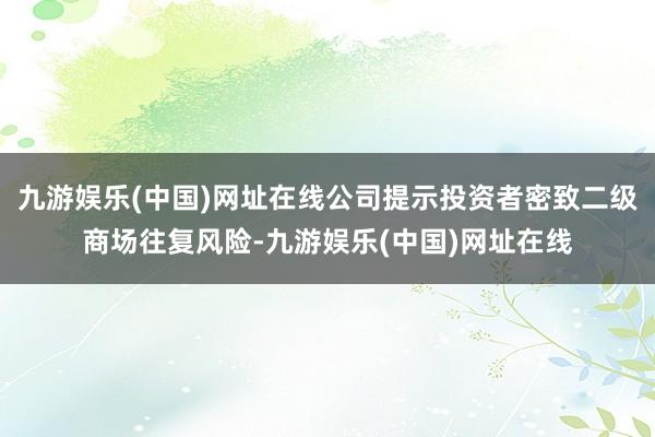 九游娱乐(中国)网址在线公司提示投资者密致二级商场往复风险-九游娱乐(中国)网址在线