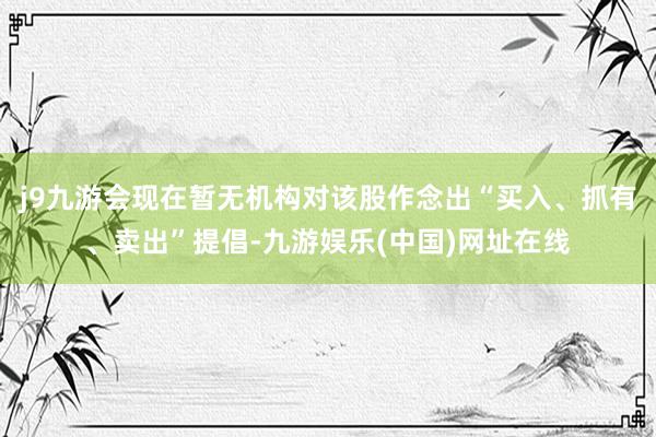 j9九游会现在暂无机构对该股作念出“买入、抓有、卖出”提倡-九游娱乐(中国)网址在线