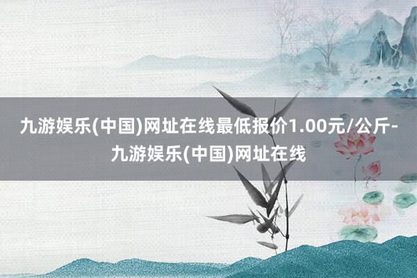 九游娱乐(中国)网址在线最低报价1.00元/公斤-九游娱乐(中国)网址在线