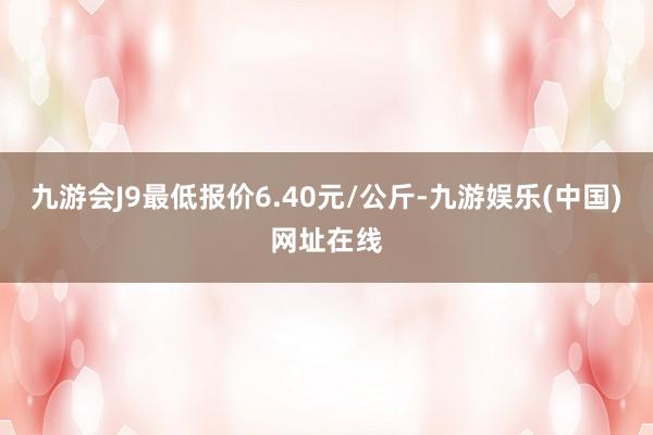 九游会J9最低报价6.40元/公斤-九游娱乐(中国)网址在线