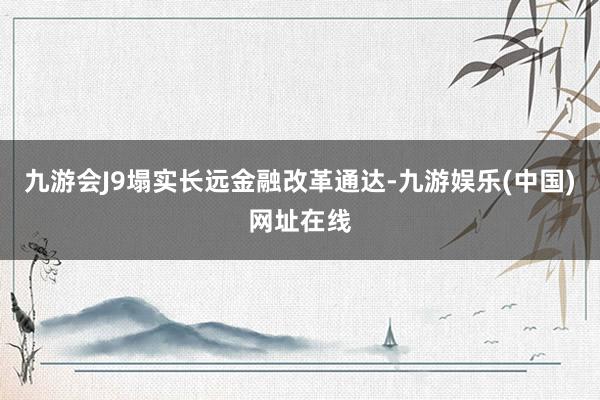 九游会J9塌实长远金融改革通达-九游娱乐(中国)网址在线