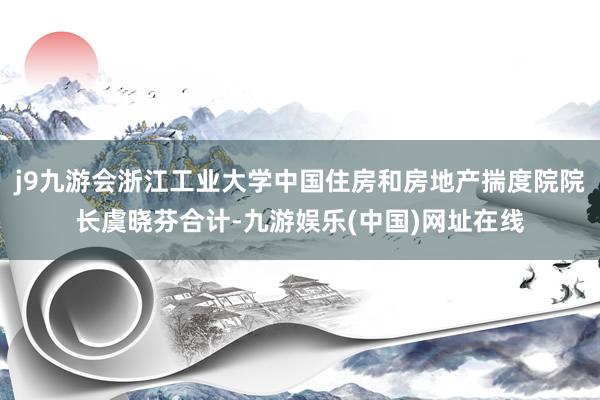 j9九游会浙江工业大学中国住房和房地产揣度院院长虞晓芬合计-九游娱乐(中国)网址在线