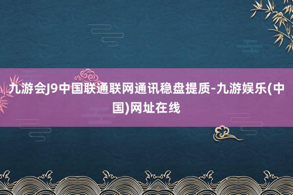 九游会J9中国联通联网通讯稳盘提质-九游娱乐(中国)网址在线