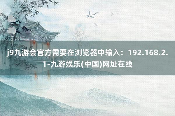 j9九游会官方需要在浏览器中输入：192.168.2.1-九游娱乐(中国)网址在线