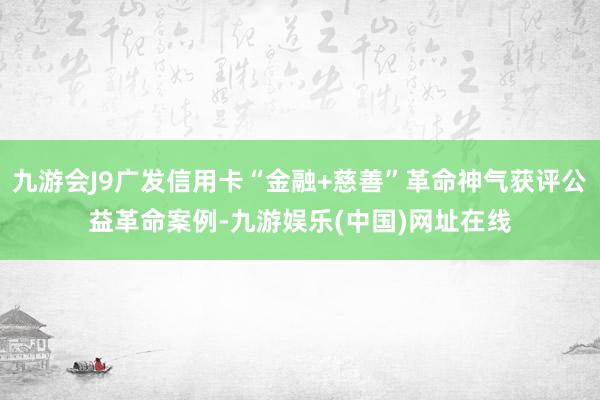 九游会J9广发信用卡“金融+慈善”革命神气获评公益革命案例-九游娱乐(中国)网址在线