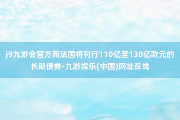 j9九游会官方而法国将刊行110亿至130亿欧元的长期债券-九游娱乐(中国)网址在线