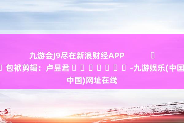 九游会J9尽在新浪财经APP            						包袱剪辑：卢昱君 							-九游娱乐(中国)网址在线