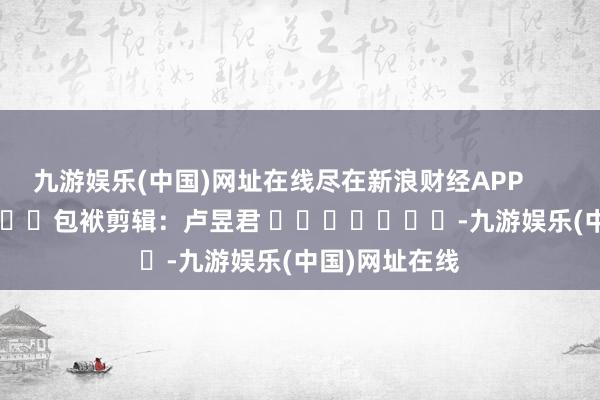 九游娱乐(中国)网址在线尽在新浪财经APP            						包袱剪辑：卢昱君 							-九游娱乐(中国)网址在线