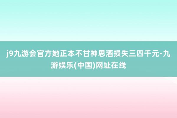 j9九游会官方她正本不甘神思酒损失三四千元-九游娱乐(中国)网址在线