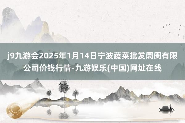 j9九游会2025年1月14日宁波蔬菜批发阛阓有限公司价钱行情-九游娱乐(中国)网址在线