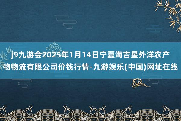 j9九游会2025年1月14日宁夏海吉星外洋农产物物流有限公司价钱行情-九游娱乐(中国)网址在线