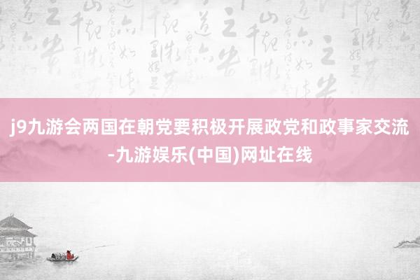 j9九游会两国在朝党要积极开展政党和政事家交流-九游娱乐(中国)网址在线