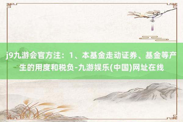 j9九游会官方注：1、本基金走动证券、基金等产生的用度和税负-九游娱乐(中国)网址在线