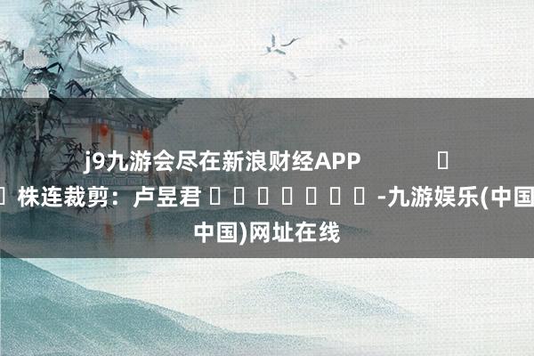 j9九游会尽在新浪财经APP            						株连裁剪：卢昱君 							-九游娱乐(中国)网址在线