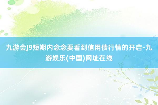 九游会J9短期内念念要看到信用债行情的开启-九游娱乐(中国)网址在线