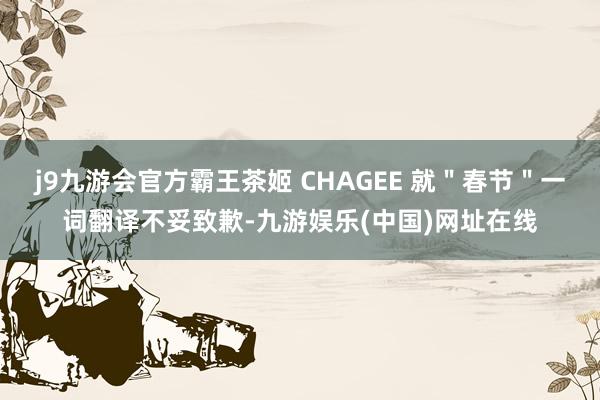 j9九游会官方霸王茶姬 CHAGEE 就＂春节＂一词翻译不妥致歉-九游娱乐(中国)网址在线