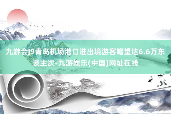 九游会J9青岛机场港口进出境游客瞻望达6.6万东谈主次-九游娱乐(中国)网址在线