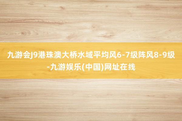 九游会J9港珠澳大桥水域平均风6-7级阵风8-9级-九游娱乐(中国)网址在线