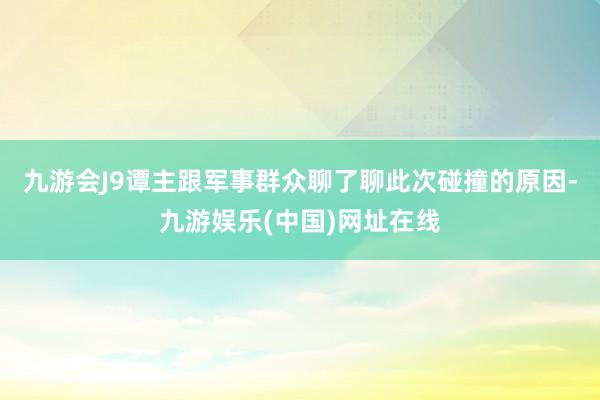 九游会J9谭主跟军事群众聊了聊此次碰撞的原因-九游娱乐(中国)网址在线