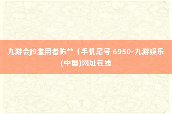 九游会J9滥用者陈**（手机尾号 6950-九游娱乐(中国)网址在线