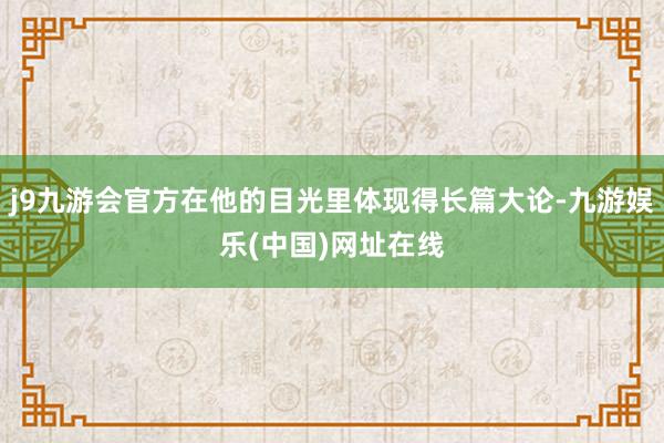 j9九游会官方在他的目光里体现得长篇大论-九游娱乐(中国)网址在线