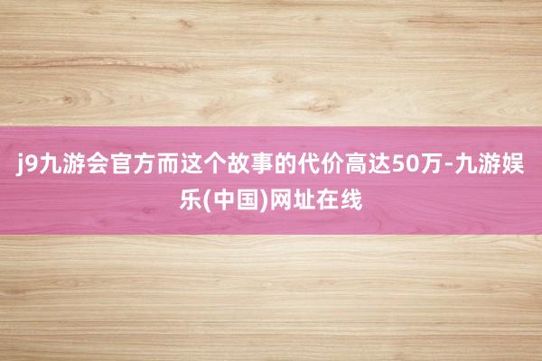 j9九游会官方而这个故事的代价高达50万-九游娱乐(中国)网址在线