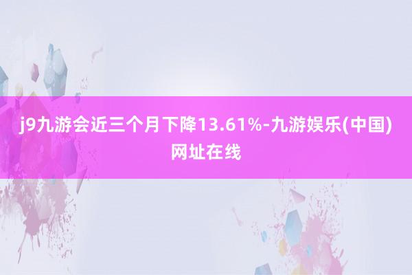 j9九游会近三个月下降13.61%-九游娱乐(中国)网址在线