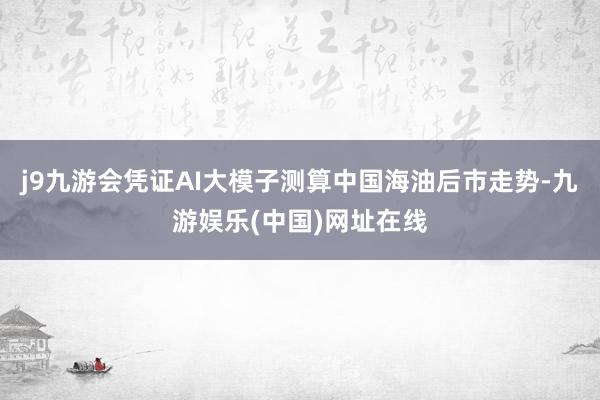 j9九游会凭证AI大模子测算中国海油后市走势-九游娱乐(中国)网址在线