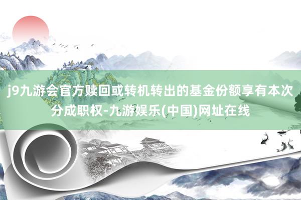 j9九游会官方赎回或转机转出的基金份额享有本次分成职权-九游娱乐(中国)网址在线