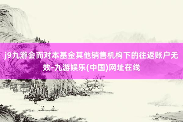 j9九游会而对本基金其他销售机构下的往返账户无效-九游娱乐(中国)网址在线