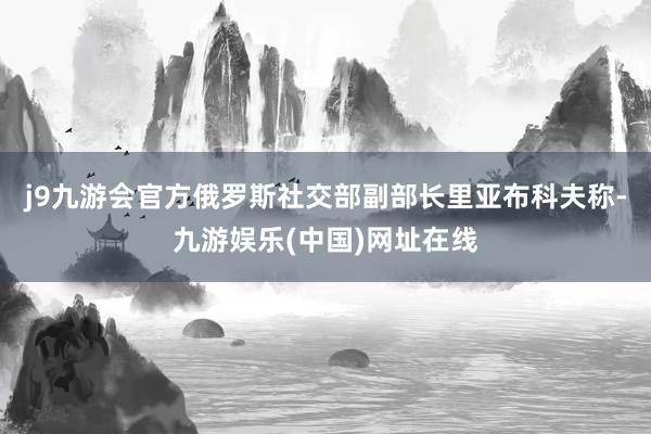 j9九游会官方俄罗斯社交部副部长里亚布科夫称-九游娱乐(中国)网址在线