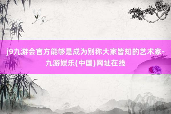 j9九游会官方能够是成为别称大家皆知的艺术家-九游娱乐(中国)网址在线