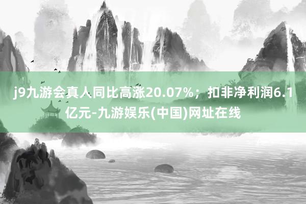 j9九游会真人同比高涨20.07%；扣非净利润6.1亿元-九游娱乐(中国)网址在线