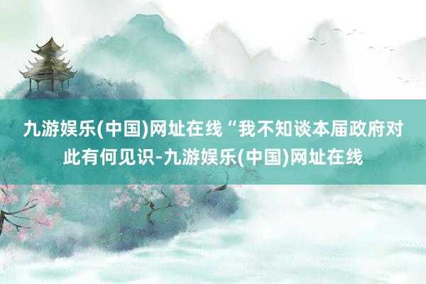 九游娱乐(中国)网址在线　　“我不知谈本届政府对此有何见识-九游娱乐(中国)网址在线