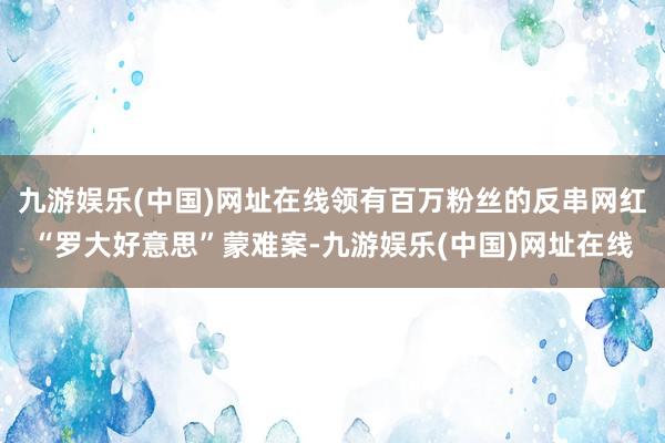 九游娱乐(中国)网址在线领有百万粉丝的反串网红“罗大好意思”蒙难案-九游娱乐(中国)网址在线